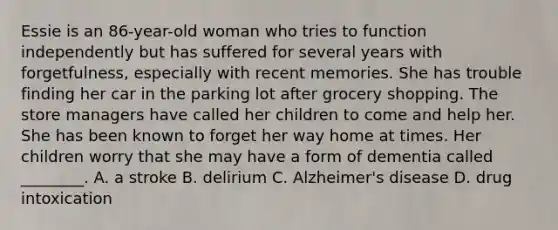 Essie is an 86-year-old woman who tries to function independently but has suffered for several years with forgetfulness, especially with recent memories. She has trouble finding her car in the parking lot after grocery shopping. The store managers have called her children to come and help her. She has been known to forget her way home at times. Her children worry that she may have a form of dementia called ________. A. a stroke B. delirium C. Alzheimer's disease D. drug intoxication