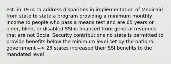 est. in 1974 to address disparities in implementation of Medicaid from state to state a program providing a minimum monthly income to people who pass a means test and are 65 years or older, blind, or disabled SSI is financed from general revenues that are not Social Security contributions no state is permitted to provide benefits below the minimum level set by the national government --> 25 states increased their SSI benefits to the mandated level