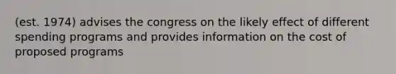 (est. 1974) advises the congress on the likely effect of different spending programs and provides information on the cost of proposed programs