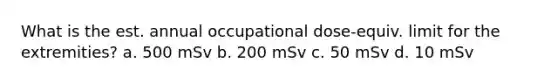 What is the est. annual occupational dose-equiv. limit for the extremities? a. 500 mSv b. 200 mSv c. 50 mSv d. 10 mSv