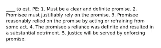 ____ to est. PE: 1. Must be a clear and definite promise. 2. Promisee must justifiably rely on the promise. 3. Promisee reasonably relied on the promise by acting or refraining from some act. 4. The promisee's reliance was definite and resulted in a substantial detriment. 5. Justice will be served by enforcing promise.