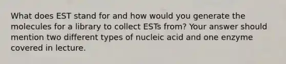 What does EST stand for and how would you generate the molecules for a library to collect ESTs from? Your answer should mention two different types of nucleic acid and one enzyme covered in lecture.