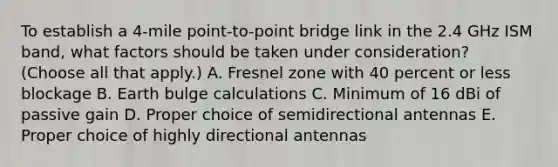 To establish a 4-mile point-to-point bridge link in the 2.4 GHz ISM band, what factors should be taken under consideration? (Choose all that apply.) A. Fresnel zone with 40 percent or less blockage B. Earth bulge calculations C. Minimum of 16 dBi of passive gain D. Proper choice of semidirectional antennas E. Proper choice of highly directional antennas