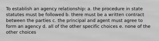 To establish an agency relationship: a. the procedure in state statutes must be followed b. there must be a written contract between the parties c. the principal and agent must agree to form an agency d. all of the other specific choices e. none of the other choices