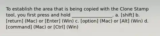 To establish the area that is being copied with the Clone Stamp tool, you first press and hold __________________. a. [shift] b. [return] (Mac) or [Enter] (Win) c. [option] (Mac) or [Alt] (Win) d. [command] (Mac) or [Ctrl] (Win)