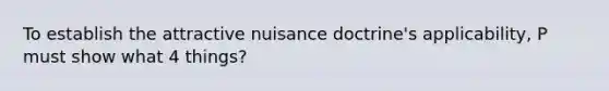 To establish the attractive nuisance doctrine's applicability, P must show what 4 things?