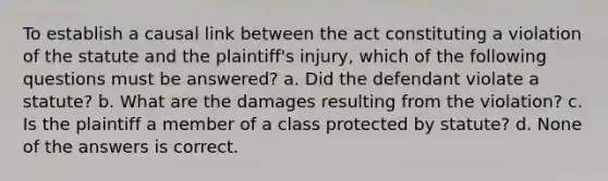 To establish a causal link between the act constituting a violation of the statute and the plaintiff's injury, which of the following questions must be answered? a. Did the defendant violate a statute? b. What are the damages resulting from the violation? c. Is the plaintiff a member of a class protected by statute? d. None of the answers is correct.