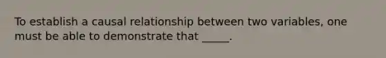 To establish a causal relationship between two variables, one must be able to demonstrate that _____.