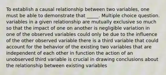 To establish a causal relationship between two variables, one must be able to demonstrate that _____. Multiple choice question. variables in a given relationship are mutually exclusive so much so that the impact of one on another is negligible variation in one of the observed variables could only be due to the influence of the other observed variable there is a third variable that could account for the behavior of the existing two variables that are independent of each other in function the action of an unobserved third variable is crucial in drawing conclusions about the relationship between existing variables