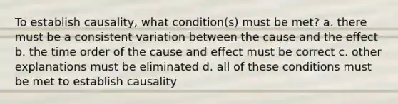 To establish causality, what condition(s) must be met? a. there must be a consistent variation between the cause and the effect b. the time order of the cause and effect must be correct c. other explanations must be eliminated d. all of these conditions must be met to establish causality