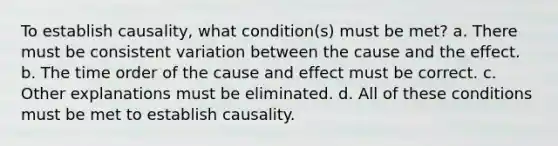 To establish causality, what condition(s) must be met? a. There must be consistent variation between the cause and the effect. b. The time order of the cause and effect must be correct. c. Other explanations must be eliminated. d. All of these conditions must be met to establish causality.