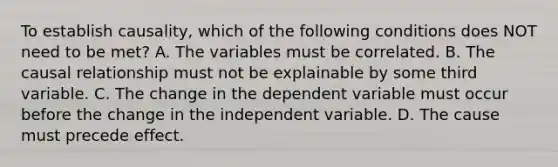 To establish causality, which of the following conditions does NOT need to be met? A. The variables must be correlated. B. The causal relationship must not be explainable by some third variable. C. The change in the dependent variable must occur before the change in the independent variable. D. The cause must precede effect.