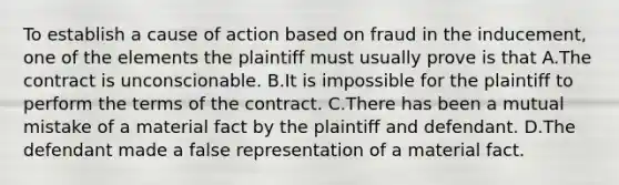 To establish a cause of action based on fraud in the inducement, one of the elements the plaintiff must usually prove is that A.The contract is unconscionable. B.It is impossible for the plaintiff to perform the terms of the contract. C.There has been a mutual mistake of a material fact by the plaintiff and defendant. D.The defendant made a false representation of a material fact.