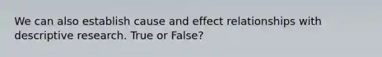 We can also establish cause and effect relationships with descriptive research. True or False?