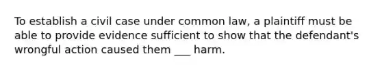 To establish a civil case under common law, a plaintiff must be able to provide evidence sufficient to show that the defendant's wrongful action caused them ___ harm.