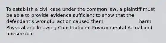 To establish a civil case under the common law, a plaintiff must be able to provide evidence sufficient to show that the defendant's wrongful action caused them ______________ harm Physical and knowing Constitutional Environmental Actual and foreseeable