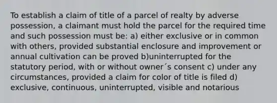 To establish a claim of title of a parcel of realty by adverse possession, a claimant must hold the parcel for the required time and such possession must be: a) either exclusive or in common with others, provided substantial enclosure and improvement or annual cultivation can be proved b)uninterrupted for the statutory period, with or without owner´s consent c) under any circumstances, provided a claim for color of title is filed d) exclusive, continuous, uninterrupted, visible and notarious