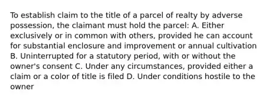 To establish claim to the title of a parcel of realty by adverse possession, the claimant must hold the parcel: A. Either exclusively or in common with others, provided he can account for substantial enclosure and improvement or annual cultivation B. Uninterrupted for a statutory period, with or without the owner's consent C. Under any circumstances, provided either a claim or a color of title is filed D. Under conditions hostile to the owner