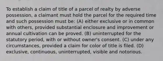 To establish a claim of title of a parcel of realty by adverse possession, a claimant must hold the parcel for the required time and such possession must be: (A) either exclusive or in common with others, provided substantial enclosure and improvement or annual cultivation can be proved. (B) uninterrupted for the statutory period, with or without owner's consent. (C) under any circumstances, provided a claim for color of title is filed. (D) exclusive, continuous, uninterrupted, visible and notorious.