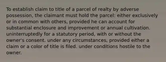 To establish claim to title of a parcel of realty by adverse possession, the claimant must hold the parcel: either exclusively or in common with others, provided he can account for substantial enclosure and improvement or annual cultivation. uninterruptedly for a statutory period, with or without the owner's consent. under any circumstances, provided either a claim or a color of title is filed. under conditions hostile to the owner.