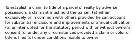 To establish a claim to title of a parcel of realty by adverse possession, a claimant must hold the parcel: (a) either exclusively or in common with others provided he can account for substantial enclosure and improvements or annual cultivation (b) uninterrupted for the statutory period with or without owner's consent (c) under any circumstances provided a claim or color of title is filed (d) under conditions hostile to owner