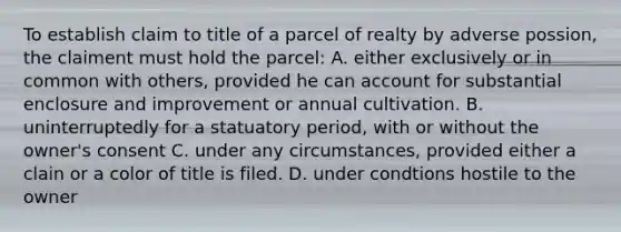 To establish claim to title of a parcel of realty by adverse possion, the claiment must hold the parcel: A. either exclusively or in common with others, provided he can account for substantial enclosure and improvement or annual cultivation. B. uninterruptedly for a statuatory period, with or without the owner's consent C. under any circumstances, provided either a clain or a color of title is filed. D. under condtions hostile to the owner