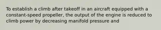 To establish a climb after takeoff in an aircraft equipped with a constant-speed propeller, the output of the engine is reduced to climb power by decreasing manifold pressure and