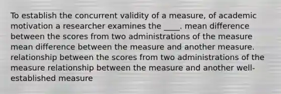 To establish the concurrent validity of a measure, of academic motivation a researcher examines the ____. mean difference between the scores from two administrations of the measure mean difference between the measure and another measure. relationship between the scores from two administrations of the measure relationship between the measure and another well-established measure