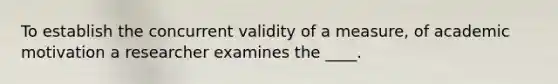 To establish the concurrent validity of a measure, of academic motivation a researcher examines the ____.