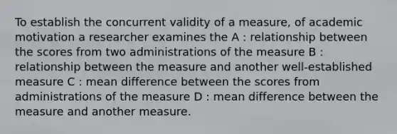 To establish the concurrent validity of a measure, of academic motivation a researcher examines the A : relationship between the scores from two administrations of the measure B : relationship between the measure and another well-established measure C : mean difference between the scores from administrations of the measure D : mean difference between the measure and another measure.