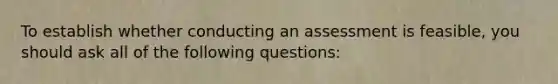 To establish whether conducting an assessment is feasible, you should ask all of the following questions: