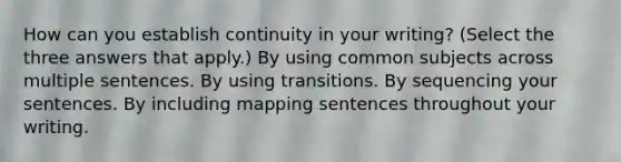 How can you establish continuity in your writing? (Select the three answers that apply.) By using common subjects across multiple sentences. By using transitions. By sequencing your sentences. By including mapping sentences throughout your writing.