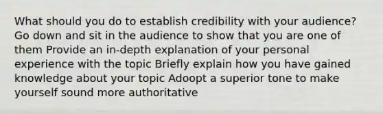 What should you do to establish credibility with your audience? Go down and sit in the audience to show that you are one of them Provide an in-depth explanation of your personal experience with the topic Briefly explain how you have gained knowledge about your topic Adoopt a superior tone to make yourself sound more authoritative