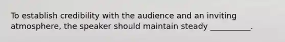 To establish credibility with the audience and an inviting atmosphere, the speaker should maintain steady __________.