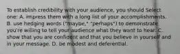 To establish credibility with your audience, you should Select one: A. impress them with a long list of your accomplishments. B. use hedging words ("maybe," "perhaps") to demonstrate you're willing to tell your audience what they want to hear. C. show that you are confident and that you believe in yourself and in your message. D. be modest and deferential.