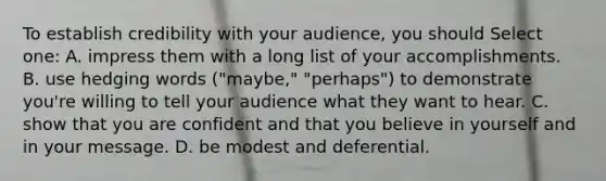 To establish credibility with your audience, you should Select one: A. impress them with a long list of your accomplishments. B. use hedging words ("maybe," "perhaps") to demonstrate you're willing to tell your audience what they want to hear. C. show that you are confident and that you believe in yourself and in your message. D. be modest and deferential.