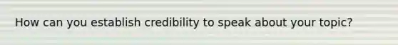 How can you establish credibility to speak about your topic?