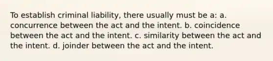 To establish criminal liability, there usually must be a: a. concurrence between the act and the intent. b. coincidence between the act and the intent. c. similarity between the act and the intent. d. joinder between the act and the intent.