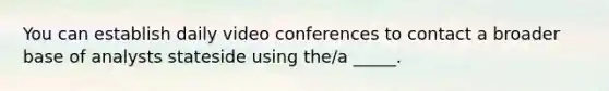 You can establish daily video conferences to contact a broader base of analysts stateside using the/a _____.