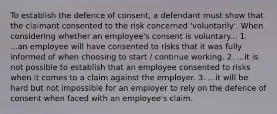 To establish the defence of consent, a defendant must show that the claimant consented to the risk concerned 'voluntarily'. When considering whether an employee's consent is voluntary... 1. ...an employee will have consented to risks that it was fully informed of when choosing to start / continue working. 2. ...it is not possible to establish that an employee consented to risks when it comes to a claim against the employer. 3. ...it will be hard but not impossible for an employer to rely on the defence of consent when faced with an employee's claim.