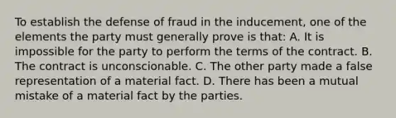 To establish the defense of fraud in the inducement, one of the elements the party must generally prove is that: A. It is impossible for the party to perform the terms of the contract. B. The contract is unconscionable. C. The other party made a false representation of a material fact. D. There has been a mutual mistake of a material fact by the parties.