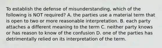 To establish the defense of misunderstanding, which of the following is NOT required? A. the parties use a material term that is open to two or more reasonable interpretation. B. each party attaches a different meaning to the term C. neither party knows or has reason to know of the confusion D. one of the parties has detrimentally relied on its interpretation of the term.