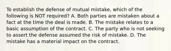 To establish the defense of mutual mistake, which of the following is NOT required? A. Both parties are mistaken about a fact at the time the deal is made. B. The mistake relates to a basic assumption of the contract. C. The party who is not seeking to assert the defense assumed the risk of mistake. D. The mistake has a material impact on the contract.