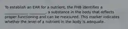 To establish an EAR for a nutrient, the FHB identifies a _____________ _________, a substance in the body that reflects proper functioning and can be measured. This marker indicates whether the level of a nutrient in the body is adequate.