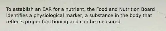 To establish an EAR for a nutrient, the Food and Nutrition Board identifies a physiological marker, a substance in the body that reflects proper functioning and can be measured.