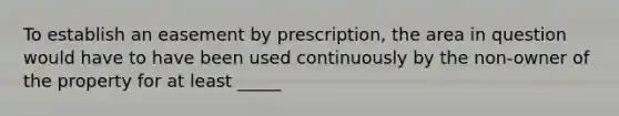 To establish an easement by prescription, the area in question would have to have been used continuously by the non-owner of the property for at least _____