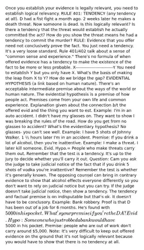 Once you establish your evidence is legally relevant, you need to establish logical relevancy. RULE 401: TENDENCY (any tendency at all). D had a fist fight a month ago. 2 weeks later he makes a death threat. Now someone is dead. Is this logically relevant? Is there a tendency that the threat would establish he actually committed the act? How do you show the threat means he had a tendency to commit the murder? RULE: Evidence that you offer need not conclusively prove the fact. You just need a tendency. It's a very loose standard. Rule 401/402 talk about a sense of "common sense and experience." There's no formula of when offered evidence has a tendency to make the existence of the fact to be more or less probable. X--------------------------Y You need to establish Y but you only have X. What's the basis of making the leap from X to Y? How do we bridge the gap? EVIDENTIAL HYPOTHESIS (a link based on human nature). There's an acceptable intermediate premise about the ways of the world or human nature. The evidential hypothesis is a premise of how people act. Premises come from your own life and common experience. Explanation given about the connection b/t the offered evid and the thing you want to est. Example: I'm in an auto accident. I didn't have my glasses on. They want to show I was breaking the rules of the road. How do you get from no glasses to accident? What's the evidentiary hypothesis? No glasses- you can't see well. Example: I have 5 shots of Johnny Walker. 1 ½ hours later I'm in an accident. Premise: If you drink a lot of alcohol, then you're inattentive. Example: I make a threat. I later kill someone. Evid. Hypo.= People who make threats carry them out. Remember that the test is a tendency. It's up to the jury to decide whether you'll carry it out. Question: Cam you ask the judge to take judicial notice of the fact that if you drink 5 shots of vodka you're inattentive? Remember the test is whether it's generally known. The opposing counsel can bring in contrary evidence to show that alcohol effects everyone differently so you don't want to rely on judicial notice but you can try. If the judge doesn't take judicial notice, then show a tendency. The tendency and factual premise is on indisputable but that's ok. It doesn't have to be conclusory. Example: Bank robbery. Proof is that D has been out of a job for 6 months. He's found with 5000 in his pocket. What's your premise if you're the DA? Evid. Hypo: Someone who just robbed a bank would have5000 in his pocket. Premise: people who are out of work don't carry around 5,000. Note: It's very difficult to keep out offered evidence on the ground that it's not logically relevant because you would have to show that there is no tendency at all.