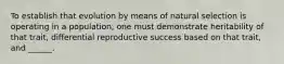 To establish that evolution by means of natural selection is operating in a population, one must demonstrate heritability of that trait, differential reproductive success based on that trait, and ______.