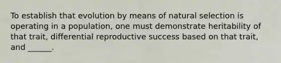 To establish that evolution by means of natural selection is operating in a population, one must demonstrate heritability of that trait, differential reproductive success based on that trait, and ______.