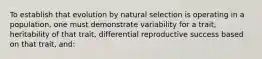 To establish that evolution by natural selection is operating in a population, one must demonstrate variability for a trait, heritability of that trait, differential reproductive success based on that trait, and: